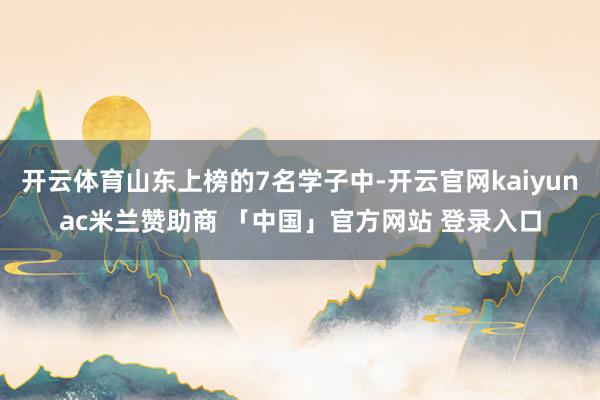 开云体育山东上榜的7名学子中-开云官网kaiyunac米兰赞助商 「中国」官方网站 登录入口