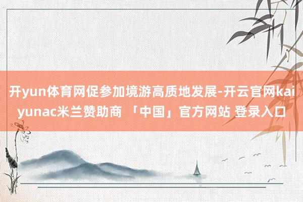 开yun体育网促参加境游高质地发展-开云官网kaiyunac米兰赞助商 「中国」官方网站 登录入口