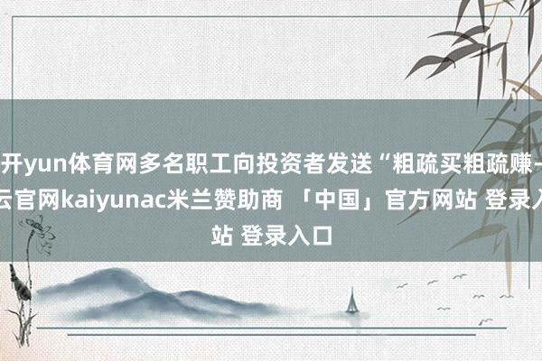开yun体育网多名职工向投资者发送“粗疏买粗疏赚-开云官网kaiyunac米兰赞助商 「中国」官方网站 登录入口