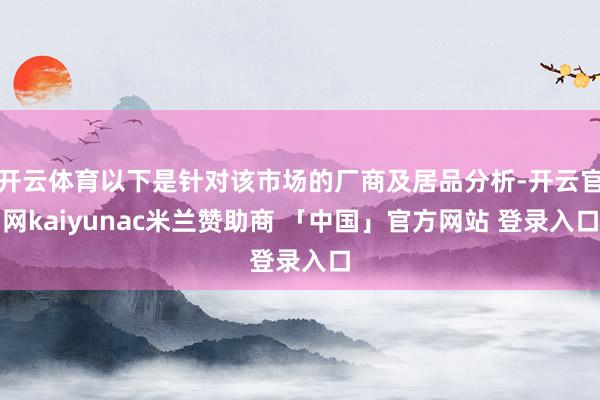开云体育以下是针对该市场的厂商及居品分析-开云官网kaiyunac米兰赞助商 「中国」官方网站 登录入口