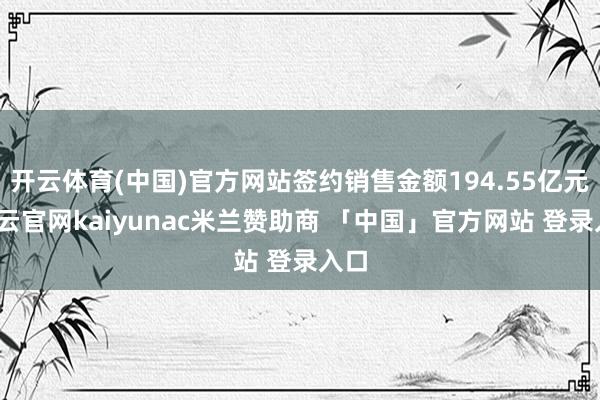 开云体育(中国)官方网站签约销售金额194.55亿元-开云官网kaiyunac米兰赞助商 「中国」官方网站 登录入口