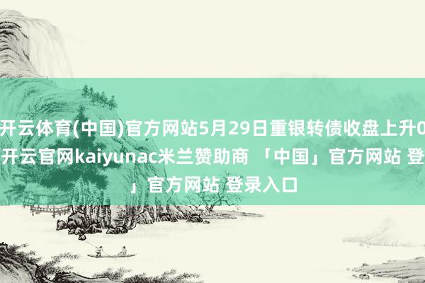 开云体育(中国)官方网站5月29日重银转债收盘上升0.28%-开云官网kaiyunac米兰赞助商 「中国」官方网站 登录入口