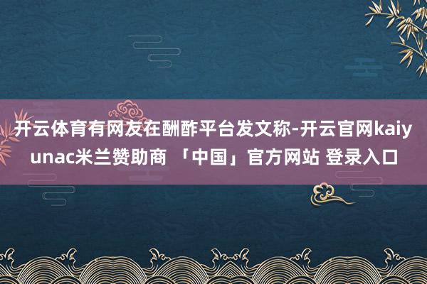 开云体育有网友在酬酢平台发文称-开云官网kaiyunac米兰赞助商 「中国」官方网站 登录入口