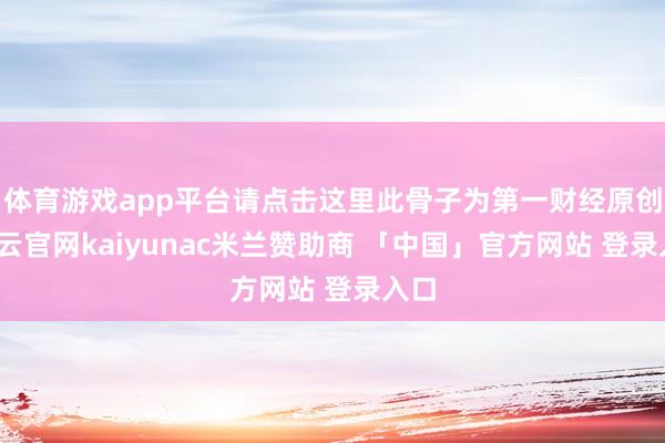 体育游戏app平台请点击这里此骨子为第一财经原创-开云官网kaiyunac米兰赞助商 「中国」官方网站 登录入口