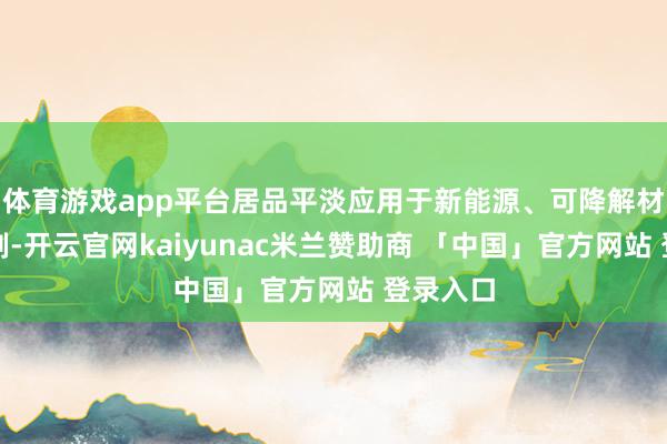 体育游戏app平台居品平淡应用于新能源、可降解材料等限制-开云官网kaiyunac米兰赞助商 「中国」官方网站 登录入口