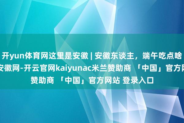 开yun体育网这里是安徽 | 安徽东谈主，端午吃点啥_大皖新闻 | 安徽网-开云官网kaiyunac米兰赞助商 「中国」官方网站 登录入口