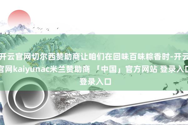 开云官网切尔西赞助商让咱们在回味百味粽香时-开云官网kaiyunac米兰赞助商 「中国」官方网站 登录入口
