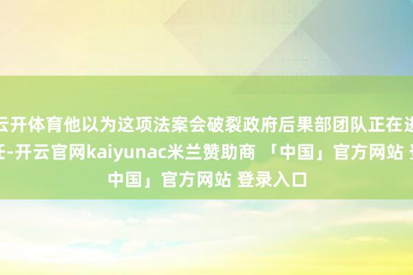 云开体育他以为这项法案会破裂政府后果部团队正在进行的责任-开云官网kaiyunac米兰赞助商 「中国」官方网站 登录入口