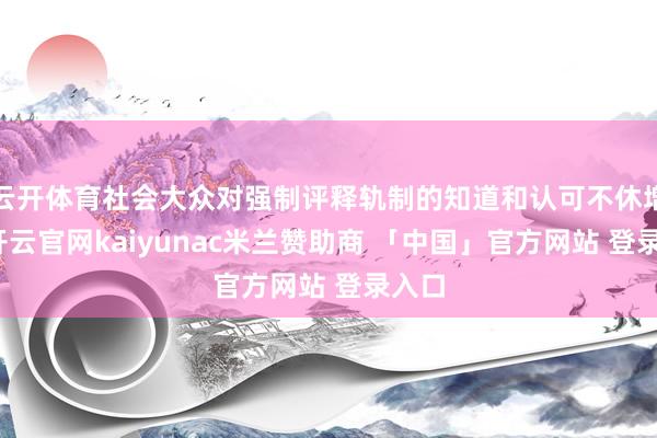 云开体育社会大众对强制评释轨制的知道和认可不休增强-开云官网kaiyunac米兰赞助商 「中国」官方网站 登录入口