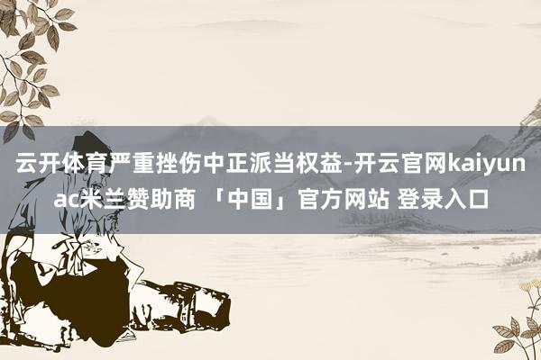云开体育严重挫伤中正派当权益-开云官网kaiyunac米兰赞助商 「中国」官方网站 登录入口