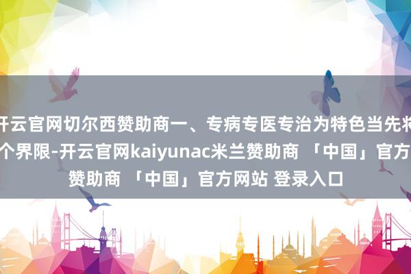 开云官网切尔西赞助商一、专病专医专治为特色当先将男科病细分五个界限-开云官网kaiyunac米兰赞助商 「中国」官方网站 登录入口