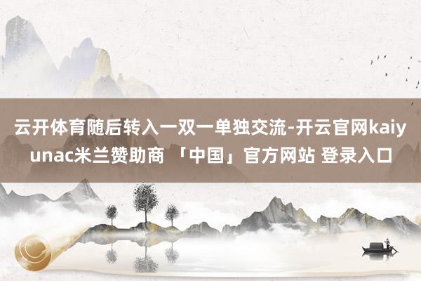 云开体育随后转入一双一单独交流-开云官网kaiyunac米兰赞助商 「中国」官方网站 登录入口