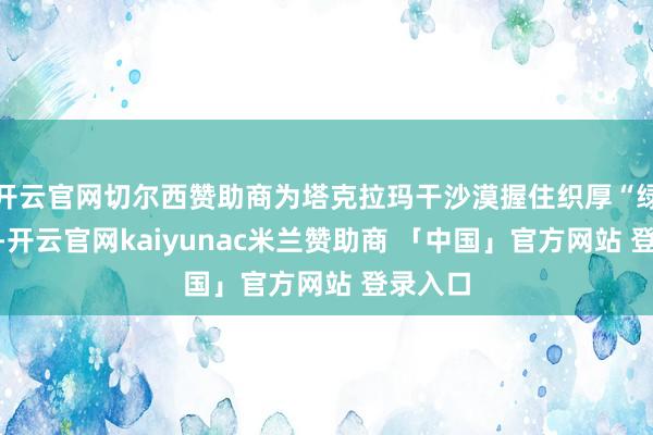 开云官网切尔西赞助商为塔克拉玛干沙漠握住织厚“绿围脖”-开云官网kaiyunac米兰赞助商 「中国」官方网站 登录入口