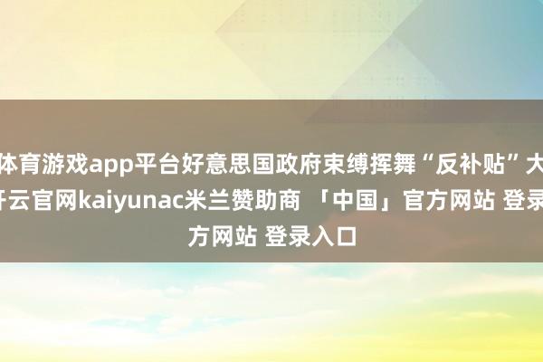 体育游戏app平台好意思国政府束缚挥舞“反补贴”大旗-开云官网kaiyunac米兰赞助商 「中国」官方网站 登录入口