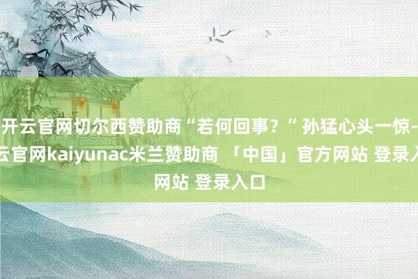 开云官网切尔西赞助商“若何回事？”孙猛心头一惊-开云官网kaiyunac米兰赞助商 「中国」官方网站 登录入口