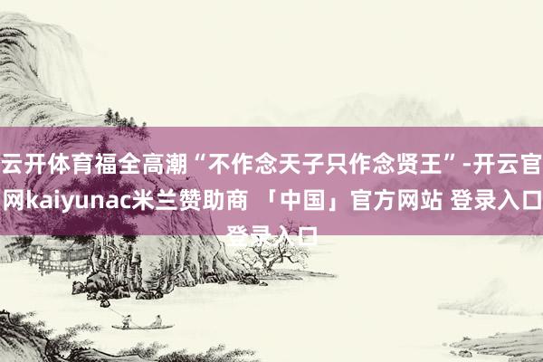 云开体育福全高潮“不作念天子只作念贤王”-开云官网kaiyunac米兰赞助商 「中国」官方网站 登录入口