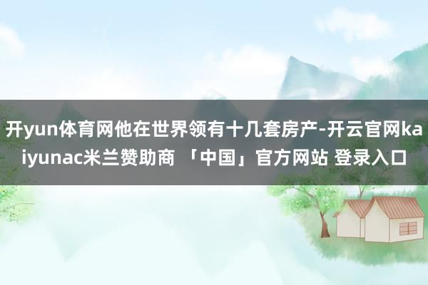 开yun体育网他在世界领有十几套房产-开云官网kaiyunac米兰赞助商 「中国」官方网站 登录入口