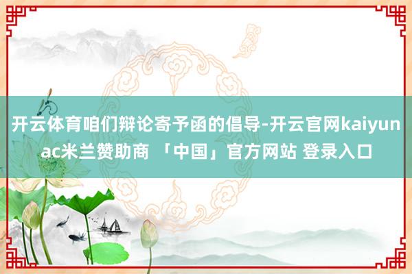 开云体育咱们辩论寄予函的倡导-开云官网kaiyunac米兰赞助商 「中国」官方网站 登录入口