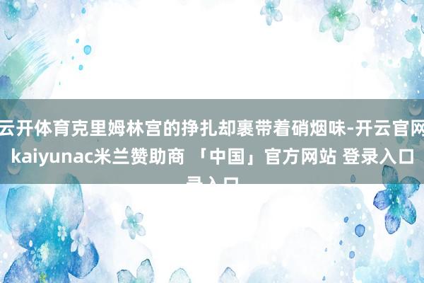 云开体育克里姆林宫的挣扎却裹带着硝烟味-开云官网kaiyunac米兰赞助商 「中国」官方网站 登录入口