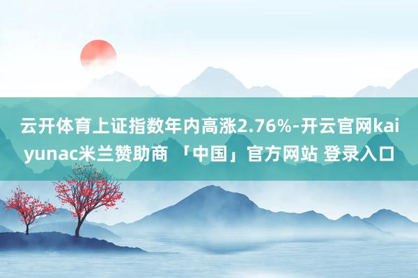 云开体育上证指数年内高涨2.76%-开云官网kaiyunac米兰赞助商 「中国」官方网站 登录入口