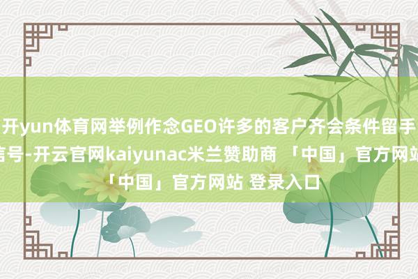 开yun体育网举例作念GEO许多的客户齐会条件留手机号、微信号-开云官网kaiyunac米兰赞助商 「中国」官方网站 登录入口