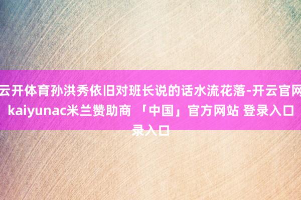 云开体育孙洪秀依旧对班长说的话水流花落-开云官网kaiyunac米兰赞助商 「中国」官方网站 登录入口
