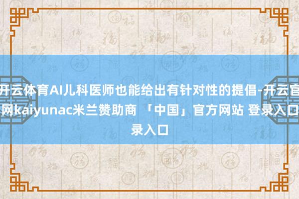 开云体育AI儿科医师也能给出有针对性的提倡-开云官网kaiyunac米兰赞助商 「中国」官方网站 登录入口
