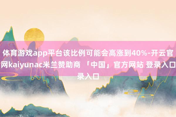 体育游戏app平台该比例可能会高涨到40%-开云官网kaiyunac米兰赞助商 「中国」官方网站 登录入口