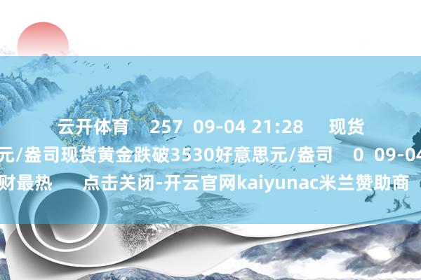 云开体育    257  09-04 21:28     现货黄金跌破3530好意思元/盎司现货黄金跌破3530好意思元/盎司    0  09-04 10:53     一财最热      点击关闭-开云官网kaiyunac米兰赞助商 「中国」官方网站 登录入口
