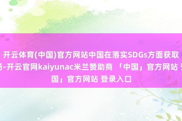 开云体育(中国)官方网站中国在落实SDGs方面获取较好发扬-开云官网kaiyunac米兰赞助商 「中国」官方网站 登录入口