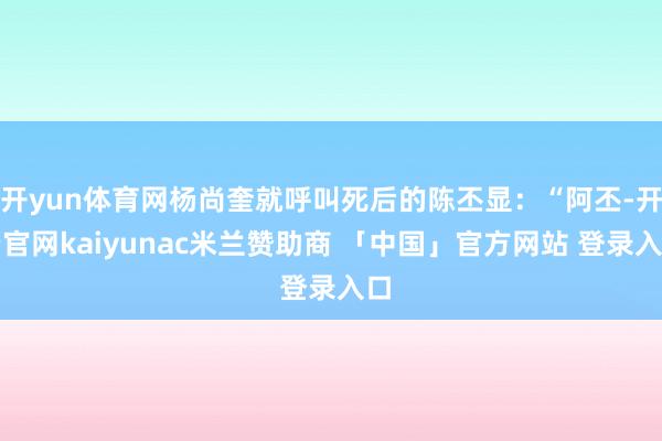 开yun体育网杨尚奎就呼叫死后的陈丕显：“阿丕-开云官网kaiyunac米兰赞助商 「中国」官方网站 登录入口