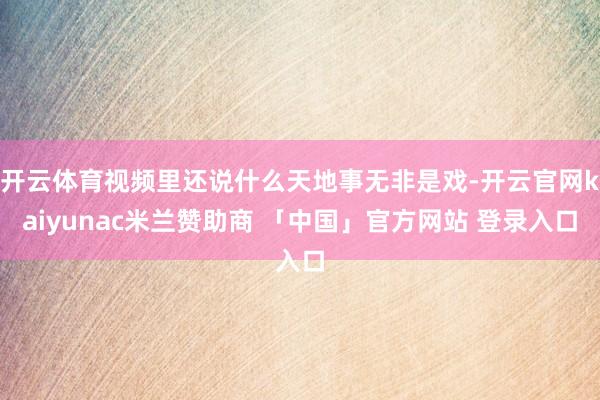 开云体育视频里还说什么天地事无非是戏-开云官网kaiyunac米兰赞助商 「中国」官方网站 登录入口