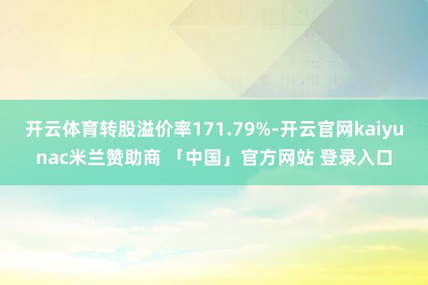 开云体育转股溢价率171.79%-开云官网kaiyunac米兰赞助商 「中国」官方网站 登录入口