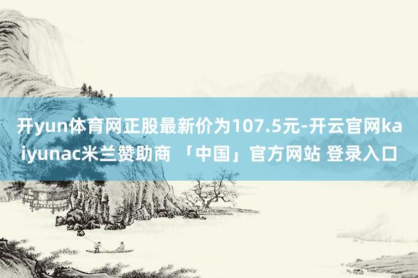 开yun体育网正股最新价为107.5元-开云官网kaiyunac米兰赞助商 「中国」官方网站 登录入口