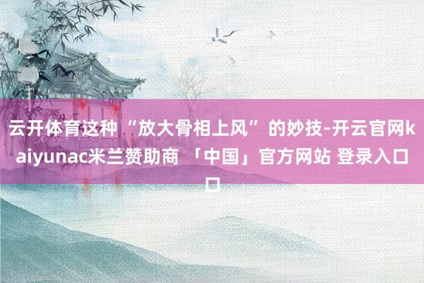 云开体育这种 “放大骨相上风” 的妙技-开云官网kaiyunac米兰赞助商 「中国」官方网站 登录入口