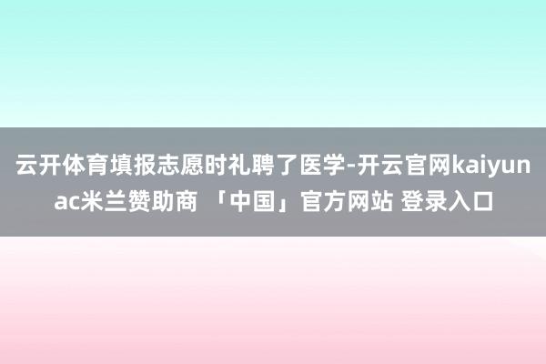 云开体育填报志愿时礼聘了医学-开云官网kaiyunac米兰赞助商 「中国」官方网站 登录入口
