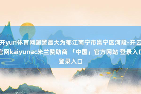 开yun体育网超警最大为郁江南宁市邕宁区河段-开云官网kaiyunac米兰赞助商 「中国」官方网站 登录入口