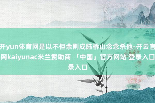 开yun体育网是以不但余则成陆桥山念念杀他-开云官网kaiyunac米兰赞助商 「中国」官方网站 登录入口