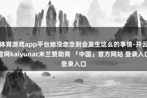 体育游戏app平台她没念念到会发生这么的事情-开云官网kaiyunac米兰赞助商 「中国」官方网站 登录入口