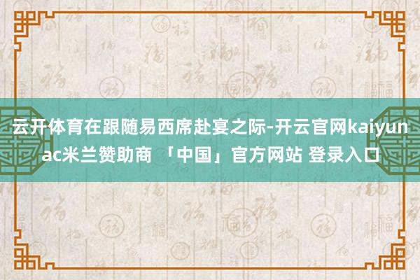 云开体育在跟随易西席赴宴之际-开云官网kaiyunac米兰赞助商 「中国」官方网站 登录入口
