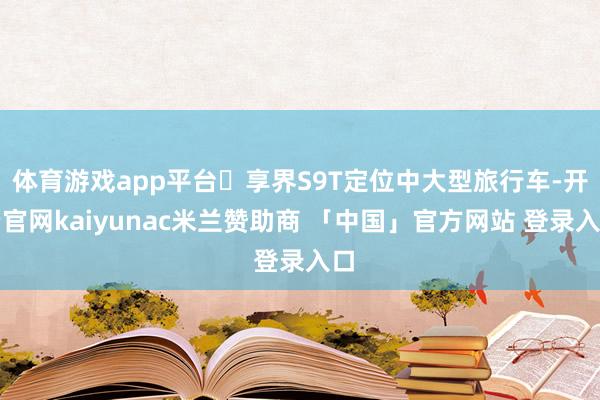 体育游戏app平台​享界S9T定位中大型旅行车-开云官网kaiyunac米兰赞助商 「中国」官方网站 登录入口