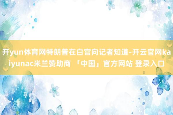 开yun体育网特朗普在白宫向记者知道-开云官网kaiyunac米兰赞助商 「中国」官方网站 登录入口