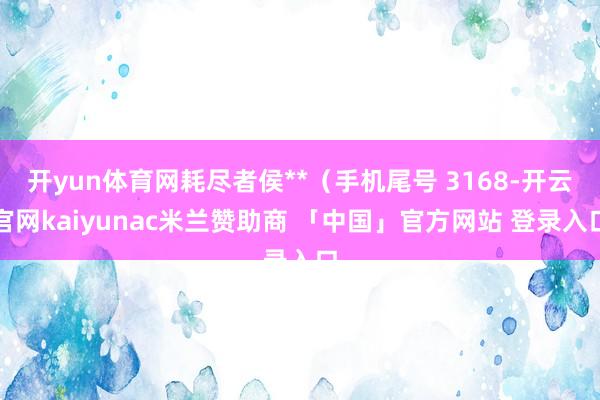 开yun体育网耗尽者侯**（手机尾号 3168-开云官网kaiyunac米兰赞助商 「中国」官方网站 登录入口