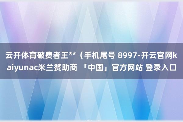 云开体育破费者王**（手机尾号 8997-开云官网kaiyunac米兰赞助商 「中国」官方网站 登录入口
