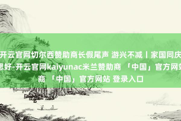开云官网切尔西赞助商长假尾声 游兴不减丨家国同庆 长伴好意思好-开云官网kaiyunac米兰赞助商 「中国」官方网站 登录入口