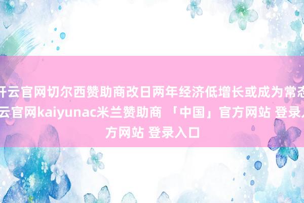 开云官网切尔西赞助商改日两年经济低增长或成为常态-开云官网kaiyunac米兰赞助商 「中国」官方网站 登录入口
