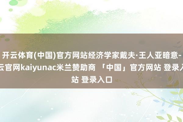 开云体育(中国)官方网站经济学家戴夫·王人亚暗意-开云官网kaiyunac米兰赞助商 「中国」官方网站 登录入口