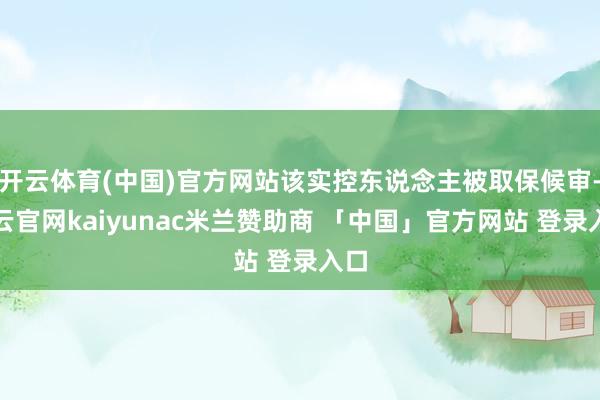 开云体育(中国)官方网站该实控东说念主被取保候审-开云官网kaiyunac米兰赞助商 「中国」官方网站 登录入口
