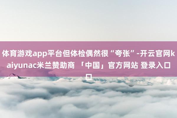 体育游戏app平台但体检偶然很“夸张”-开云官网kaiyunac米兰赞助商 「中国」官方网站 登录入口