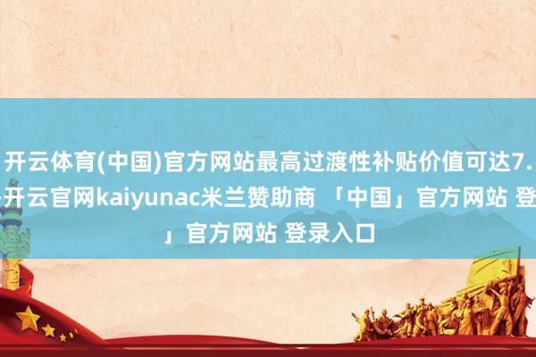 开云体育(中国)官方网站最高过渡性补贴价值可达7.2万元-开云官网kaiyunac米兰赞助商 「中国」官方网站 登录入口